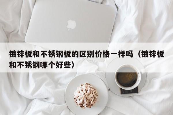 鍍鋅板和不銹鋼板的區別價格一樣嗎（鍍鋅板和不銹鋼哪個好些）